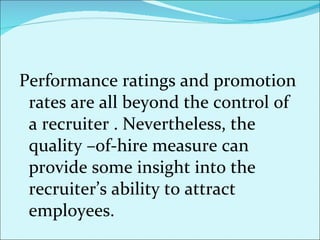 Performance ratings and promotion rates are all beyond the control of a recruiter . Nevertheless, the quality –of-hire measure can provide some insight into the recruiter’s ability to attract employees.  