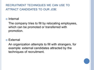 RECRUITMENT TECHNIQUES WE CAN USE TO
ATTRACT CANDIDATES TO OUR JOB:
 Internal
The company tries to fill by relocating employees,
which can be promoted or transferred with
promotion.
 External
An organization attempts to fill with strangers, for
example: external candidates attracted by the
techniques of recruitment.
 