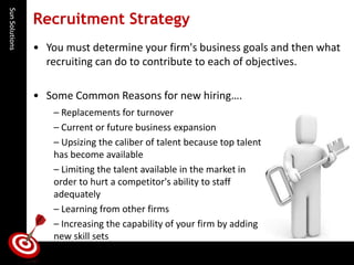 Sun Solutions 
Recruitment Strategy 
•You must determine your firm's business goals and then what recruiting can do to contribute to each of objectives. 
•Some Common Reasons for new hiring…. 
–Replacements for turnover 
–Current or future business expansion 
–Upsizing the caliber of talent because top talent has become available 
–Limiting the talent available in the market in order to hurt a competitor's ability to staff adequately 
–Learning from other firms 
–Increasing the capability of your firm by adding new skill sets  