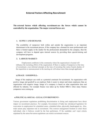 Locating and developing the sources of required number and type of employees (Advertising etc).Short-listing and identifying the prospective employee with required characteristics.<br />Arranging the interviews with the selected candidates.<br />Conducting the interview and decision making<br />             <br />The recruitment process is immediately followed by the selection process i.e. the final interviews and the decision making, conveying the decision and the appointment formalities. <br />                           <br />                                                                          Sources Of  Recruitment<br />Every organisation has the option of choosing the candidates for its recruitment processes from two kinds of sources: internal and external sources. The sources within the organisation itself (like transfer of employees from one department to other, promotions) to fill a position are known as the internal sources of recruitment. Recruitment candidates from all the other sources (like outsourcing agencies etc.) are known as the external sources of The recruitment.<br />                                            SOURCES OF RECRUITMENT<br /> <br />                           Internal Sources Of Recruitment<br />      Some Internal Sources Of Recruitments are given below:<br />TRANSFERS- The employees are transferred from one department to another according to their efficiency and experience.    2. PROMOTIONS- The employees are promoted from one department to another with more benefits and greater responsibility based on efficiency and experience.<br />  3. UPGRADING AND DEMOTION- Others are Upgrading and Demotion of present employees according to their performance.<br />4.  DEPENDENTS AND RELATIVES OF DECREASED EMPLOYEES- The dependents and relatives of Deceased employees and Disabled employees are also done by many companies so that the members of the family do not become dependent on the mercy of others. <br />           <br />                               <br />                         External Sources Of Recruitment1-PRESS ADVERTISEMENT-Advertisements of the vacancy in newspapers and journals are a widely used source of recruitment. The main advantage of this method is that it has a wide reach.2-EDUCATIONAL INSTITUTES-Various management institutes, engineering colleges, medical Colleges etc. are a good source of recruiting well qualified executives, engineers, medical staff etc. They provide facilities for campus interviews and placements. This source is known as Campus Recruitment.3 PLACEMENT AGENCIES-Several private consultancy firms perform recruitment functions on behalf of client companies by charging a fee. These   agencies are particularly suitable for recruitment of executives and specialists. It is also    known as RPO (Recruitment Process Outsourcing).  4.EMPLOYMENT EXCHANGE-Government establishes public employment exchanges throughout the country. These exchanges provide job information to job seekers and help employers in identifying suitable candidates.5.RECRUITMENT AT FACTORY GATE-Unskilled workers may be recruited at the factory gate these may be employed whenever a permanent worker is absent. More efficient among these may be recruited to fill permanent vacancies.                                  Factors Affecting RecruitmentThe recruitment function of the organisations is affected and governed by a mix of various internal and external forces. The internal forces or factors are the factors that can be controlled by the organisation. And the external factors are those factors which cannot be controlled by the organisation. The internal and external forces affecting recruitment function of an organisation are.FACTORS AFFECTING RECRUITMENT                                                       External Factors Affecting RecruitmentThe external factors which affecting recruitment are the forces which cannot be controlled by the organisation. The major external forces are:SUPPLY AND DEMAND-The availability of manpower both within and outside the organization is an important determinant in the recruitment process. If the company has a demand for more professionals and there is limited supply in the market for the professionals demanded by the company, then the company will have to depend upon internal sources by providing them special training and development programs.LABOUR MARKET-Employment conditions in the community where the organization is located willinfluence the recruiting efforts of the organization. If there is surplus of manpower at the time of recruitment, even informal attempts at the time of recruiting like notice boards display of the requisition or announcement in the meeting etc will attract more than enough applicants.3.IMAGE / GOODWILL-     Image of the employer can work as a potential constraint for recruitment. An organization with    positive image and goodwill as an employer finds it easier to attract and retain employees than an organization with negative image. Image of a company is based on what organization does and affected by industry. For example finance was taken up by fresher MBA’s when many finance companies were coming up.  4.POLITICAL-SOCIAL- LEGAL ENVIRONMENT-Various government regulations prohibiting discrimination in hiring and employment have direct impact on recruitment practices. For example, Government of India has introduced legislation for reservation in employment for scheduled castes, scheduled tribes, physically handicapped etc. Also, trade unions play important role in recruitment. This restricts management freedom to select those individuals who it believes would be the best performers. If the candidate can’t meet criteria stipulated by the union but union regulations can restrict recruitment sources.                      Internal Factors Affecting RecruitmentThe internal factors or forces which affecting recruitment and can be controlled by the organisation are:RECRUITMENT POLICY-     The recruitment policy of an organisation specifies the objectives of recruitment and provides a   framework for implementation of recruitment programme. It may involve organizational system to be developed for implementing recruitment programmes and procedures by filling up vacancies with best qualified people.    2.HUMAN RESOURCE PLANNING-    Effective human resource planning helps in determining the gaps present in the existing       manpower of the organization. It also helps in determining the number of employees to be  recruited and what qualification they must possess.   3.SIZE OF THE FIRM-  The size of the firm is an important factor in recruitment process. If the organization is planning to increase its operations and expand its business, it will think of hiring more personnel, which will handle its operation.  4.COST-Recruitment incur cost to the employer, therefore, organizations try to employ that source of recruitment which will bear a lower cost of recruitment to the organization for each candidate. 