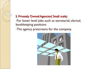 2. Privately Owned Agencies( Small scale) For lower level jobs such as secretarial, clerical, bookkeeping positions The agency prescreens for the company. 