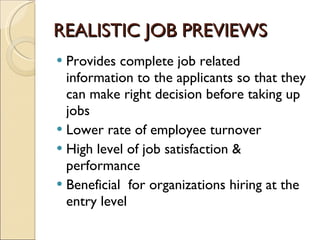 REALISTIC JOB PREVIEWS Provides complete job related information to the applicants so that they can make right decision before taking up jobs  Lower rate of employee turnover  High level of job satisfaction & performance Beneficial  for organizations hiring at the entry level  