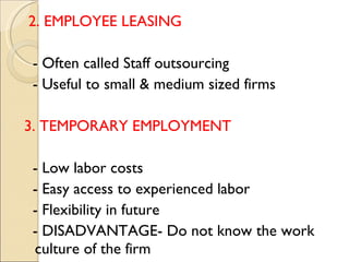 2. EMPLOYEE LEASING  - Often called Staff outsourcing  - Useful to small & medium sized firms 3. TEMPORARY EMPLOYMENT - Low labor costs  - Easy access to experienced labor  - Flexibility in future  - DISADVANTAGE- Do not know the work culture of the firm  
