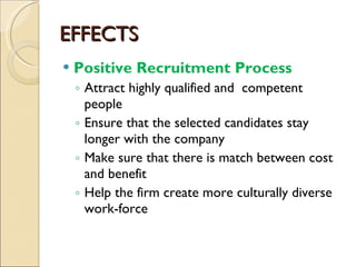 EFFECTS Positive Recruitment Process Attract highly qualified and  competent people Ensure that the selected candidates stay longer with the company Make sure that there is match between cost and benefit Help the firm create more culturally diverse work-force 