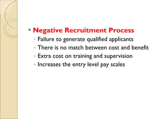 Negative Recruitment Process Failure to generate qualified applicants There is no match between cost and benefit Extra cost on training and supervision Increases the entry level pay scales 