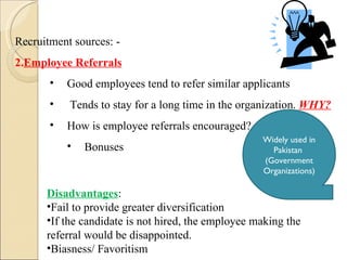 Recruitment sources: - Employee Referrals Good employees tend to refer similar applicants Tends to stay for a long time in the organization.  WHY? How is employee referrals encouraged? Bonuses Disadvantages :  Fail to provide greater diversification If the candidate is not hired, the employee making the referral would be disappointed. Biasness/ Favoritism Widely used in Pakistan  (Government Organizations) 