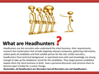 What are Headhunters
Headhunters are the recruiters who understand the client business, their requirements,
research the market place that include targeting relevant companies, gathering information,
collect pools of candidates and find suitable person for the role. Unlike recruiters,
headhunters from technical background or specialized area with vast knowledge are strong
enough to take up the telephonic round for the candidates. They target passive candidates
explain them the client business in brief, have a personal discussion and convince them to
become open minded for a career change.
Remember, all Headhunters are Recruiters but all Recruiters are not Headhunters.
 