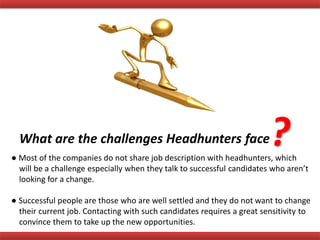 What are the challenges Headhunters face?● Most of the companies do not share job description with headhunters, which
will be a challenge especially when they talk to successful candidates who aren’t
looking for a change.
● Successful people are those who are well settled and they do not want to change
their current job. Contacting with such candidates requires a great sensitivity to
convince them to take up the new opportunities.
 