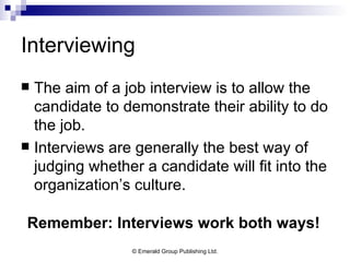 Interviewing The aim of a job interview is to allow the candidate to demonstrate their ability to do the job. Interviews are generally the best way of judging whether a candidate will fit into the organization’s culture. Remember: Interviews work both ways! 