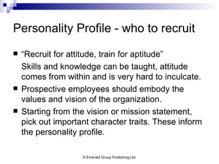 Personality Profile - who to recruit “ Recruit for attitude, train for aptitude” Skills and knowledge can be taught, attitude comes from within and is very hard to inculcate. Prospective employees should embody the values and vision of the organization. Starting from the vision or mission statement, pick out important character traits. These inform the personality profile. 