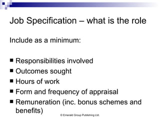 Job Specification – what is the role Include as a minimum: Responsibilities involved Outcomes sought Hours of work Form and frequency of appraisal Remuneration (inc. bonus schemes and benefits) 