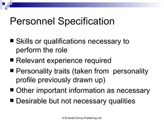 Personnel Specification Skills or qualifications necessary to perform the role Relevant experience required Personality traits (taken from  personality profile previously drawn up) Other important information as necessary Desirable but not necessary qualities 