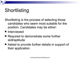 Shortlisting Shortlisting is the process of selecting those candidates who seem most suitable for the position. Candidates may be either: Interviewed Required to demonstrate some further skill/aptitude Asked to provide further details in support of their application 