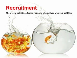 Recruitment
There is no point in collecting minnows when all you want is a gold fish!
 