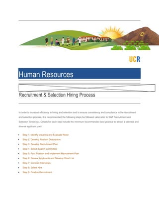 Human Resources
Recruitment & Selection Hiring Process
In order to increase efficiency in hiring and retention and to ensure consistency and compliance in the recruitment
and selection process, it is recommended the following steps be followed (also refer to Staff Recruitment and
Selection Checklist). Details for each step include the minimum recommended best practice to attract a talented and
diverse applicant pool:
Step 1: Identify Vacancy and Evaluate Need
Step 2: Develop Position Description
Step 3: Develop Recruitment Plan
Step 4: Select Search Committee
Step 5: Post Position and Implement Recruitment Plan
Step 6: Review Applicants and Develop Short List
Step 7: Conduct Interviews
Step 8: Select Hire
Step 9: Finalize Recruitment
 
