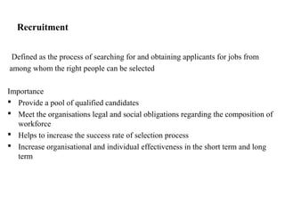 Recruitment
Defined as the process of searching for and obtaining applicants for jobs from
among whom the right people can be selected
Importance
 Provide a pool of qualified candidates
 Meet the organisations legal and social obligations regarding the composition of
workforce
 Helps to increase the success rate of selection process
 Increase organisational and individual effectiveness in the short term and long
term
 