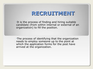 RECRUITMENTRECRUITMENT
•It is the process of finding and hiring suitable
candidate (from within internal or external of an
organization) to fill the position.
•The process of identifying that the organization
needs to employ someone up to the point at
which the application forms for the post have
arrived at the organization.
 