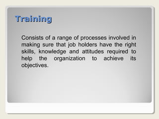 TrainingTraining
Consists of a range of processes involved in
making sure that job holders have the right
skills, knowledge and attitudes required to
help the organization to achieve its
objectives.
 