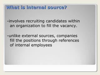 What is internal source?What is internal source?
-involves recruiting candidates within
an organization to fill the vacancy.
-unlike external sources, companies
fill the positions through references
of internal employees
 