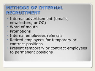 METHODS OF INTERNALMETHODS OF INTERNAL
RECRUITMENTRECRUITMENT
• Internal advertisement (emails,
newsletters, or OC)
• Word of mouth
• Promotions
• Internal employees referrals
• Retired employees for temporary or
contract positions
• Present temporary or contract employees
to permanent positions
 