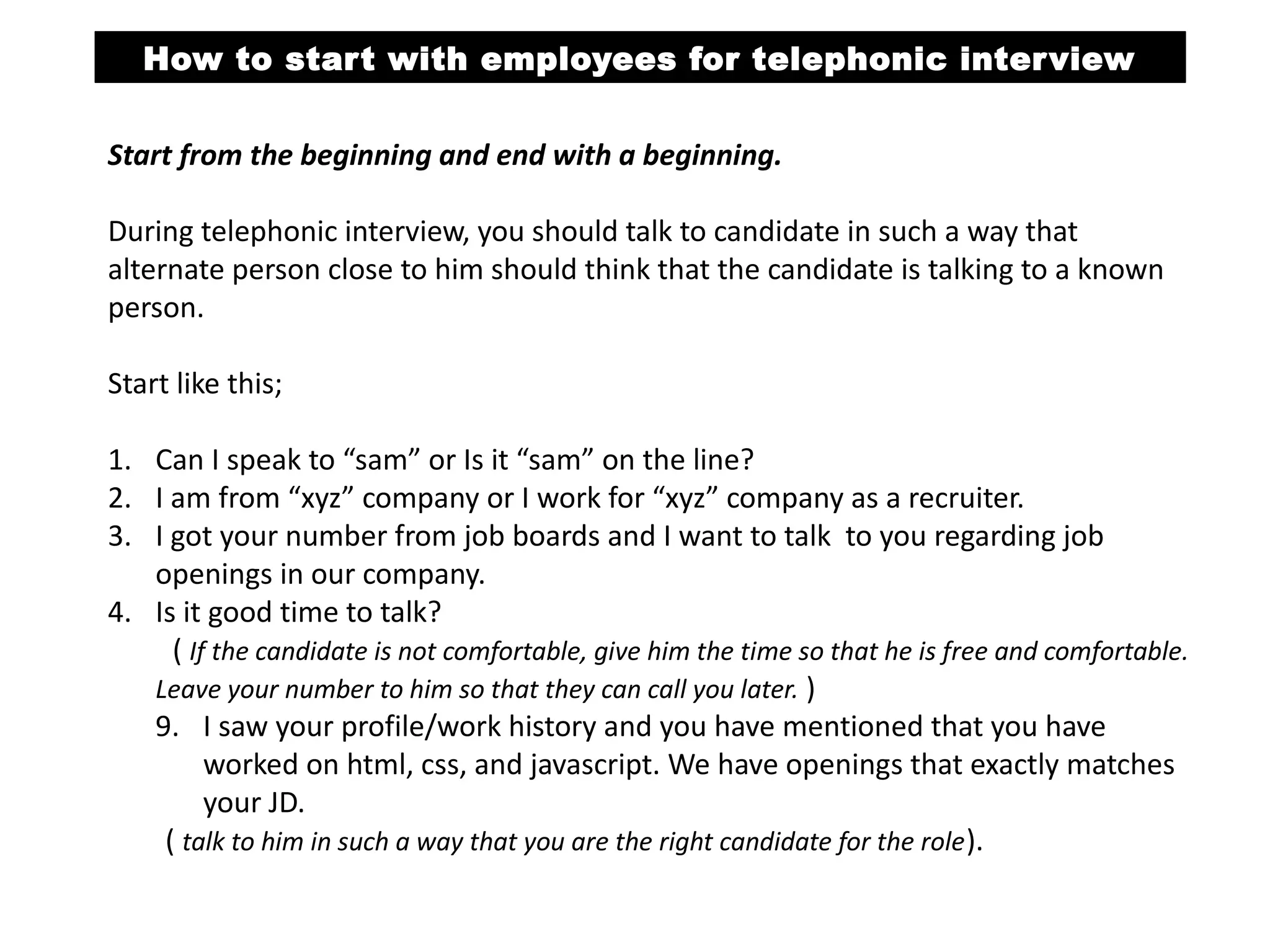 How to start with employees for telephonic interview
Start from the beginning and end with a beginning.
During telephonic interview, you should talk to candidate in such a way that
alternate person close to him should think that the candidate is talking to a known
person. Start like this;
Step 1

Step 2

• Can I speak to “Sam” or Is it “Sam” on the line?
• I am from “xyz” company or I work for “xyz” company as a recruiter.

• I got your number from job boards and I want to talk to you regarding job
openings in our company.
Step 3
Step 4

• Is it good time to talk?

• I saw your profile/work history and you have mentioned that you have worked
on html, css, and JavaScript. We have openings that exactly matches your JD.
Step 5
Step 6

• Currently are you working?

 