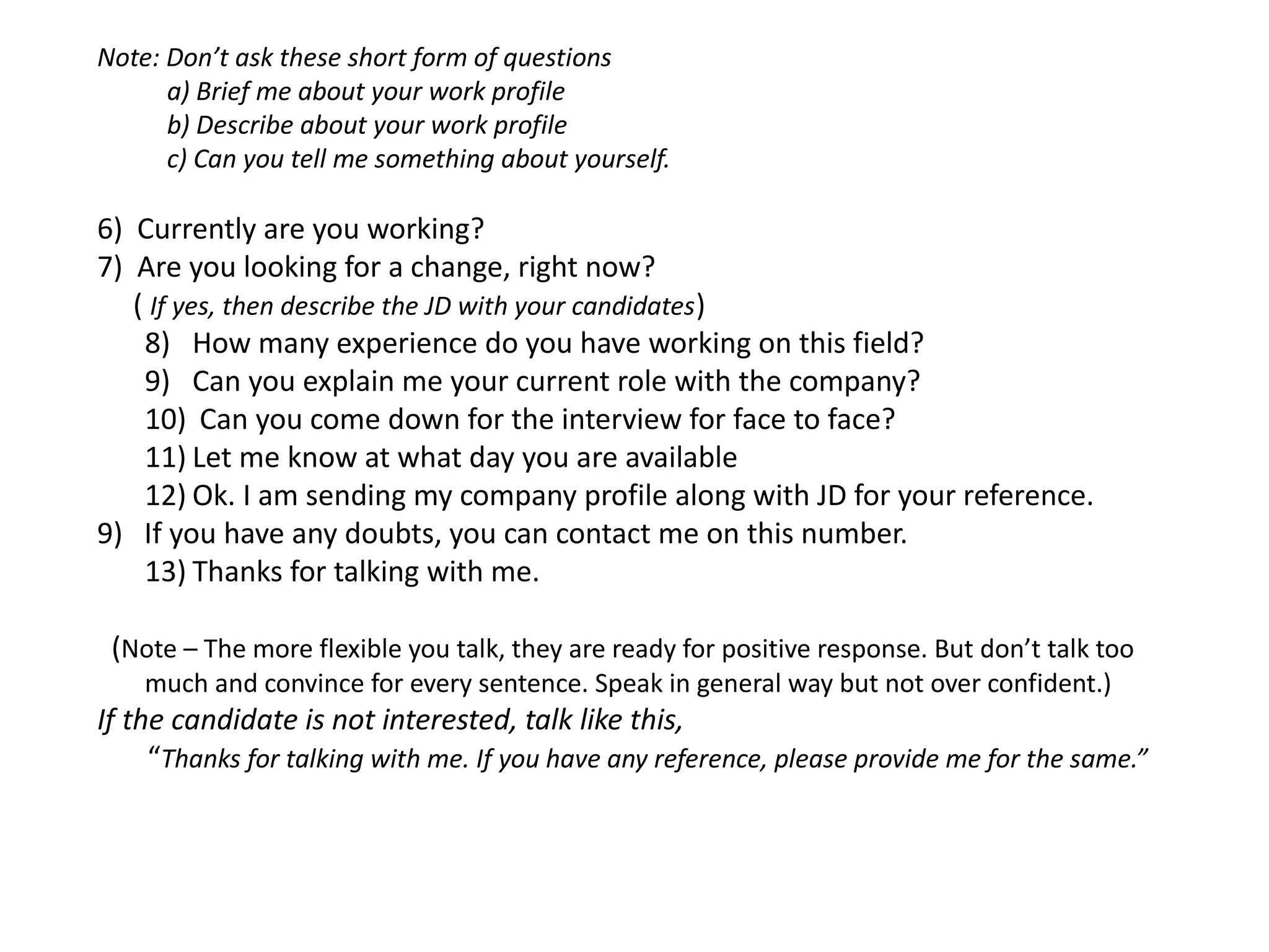 Step 7

Step 8

Step 9

Step 10

Step 11

Step 12

Step 13

Step 14

• Are you looking for a change, right now?
• How many experience do you have working on this field?
• Can you explain me your current role with the company?
• Can you come down for the interview for face to face?
• Let me know at what day you are available
• Ok. I am sending my company profile along with JD for your reference.
• If you have any doubts, you can contact me on this number.

• Thanks for talking with me.

 