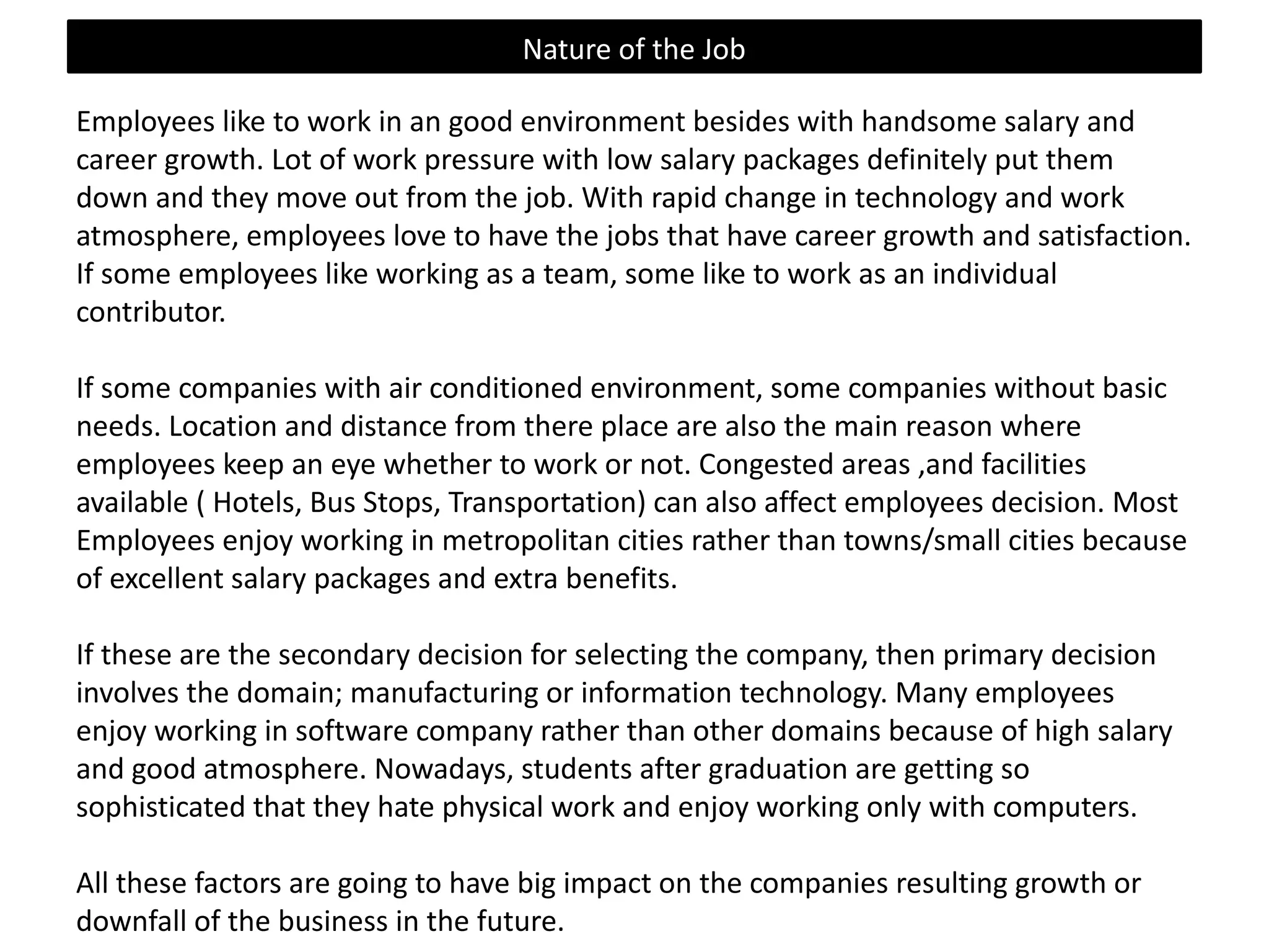 Nature of the Job
Employees like to work in an good environment besides with handsome salary and
career growth. Lot of work pressure with low salary packages definitely put them
down and they move out from the job. With rapid change in technology and work
atmosphere, employees love to have the jobs that have career growth and
satisfaction. If some employees like working as a team, some like to work as an
individual contributor.

If some companies with air conditioned environment, some companies without basic
needs. Location and distance from there place are also the main reason where
employees keep an eye whether to work or not. Congested areas ,and facilities
available ( Hotels, Bus Stops, Transportation) can also affect employees decision. Most
Employees enjoy working in metropolitan cities rather than towns/small cities because
of excellent salary packages and extra benefits.
If these are the secondary decision for selecting the company, then primary decision
involves the domain; manufacturing or information technology. Many employees
enjoy working in software company rather than other domains because of high salary
and good atmosphere. Nowadays, students after graduation are getting so
sophisticated that they hate physical work and enjoy working only with computers.
All these factors are going to have big impact on the companies resulting growth or
downfall of the business in the future.

 