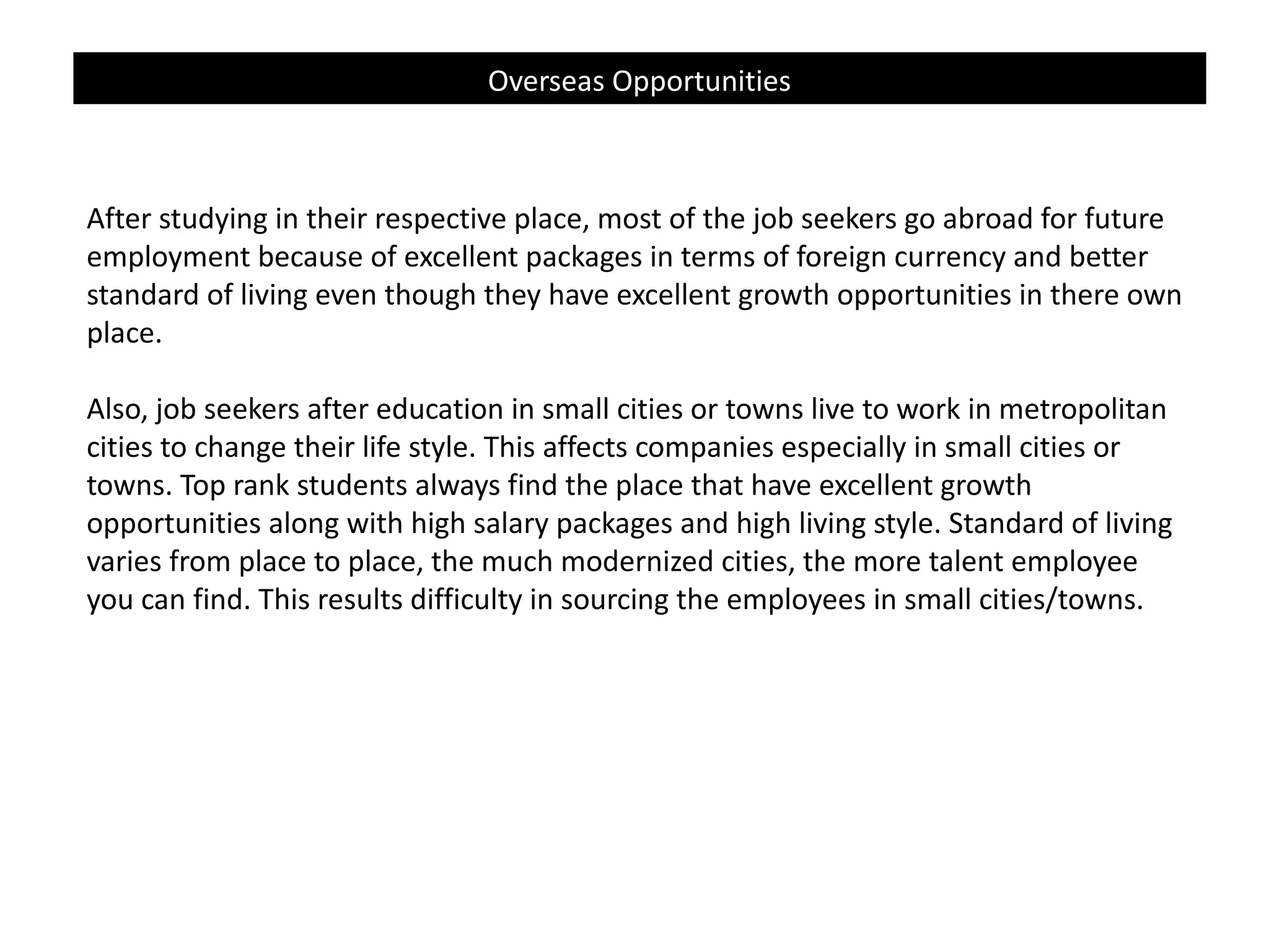 Overseas Opportunities

After studying in their respective place, most of the job seekers go abroad for future
employment because of excellent packages in terms of foreign currency and better
standard of living even though they have excellent growth opportunities in there own
place.
Also, job seekers after education in small cities or towns live to work in metropolitan
cities to change their life style. This affects companies especially in small cities or
towns. Top rank students always find the place that have excellent growth
opportunities along with high salary packages and high living style. Standard of living
varies from place to place, the much modernized cities, the more talent employee
you can find. This results difficulty in sourcing the employees in small cities/towns.

 