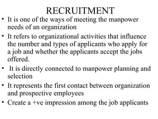 RECRUITMENT
• It is one of the ways of meeting the manpower
  needs of an organization
• It refers to organizational activities that influence
  the number and types of applicants who apply for
  a job and whether the applicants accept the jobs
  offered.
• It is directly connected to manpower planning and
  selection
• It represents the first contact between organization
  and prospective employees
• Create a +ve impression among the job applicants
 