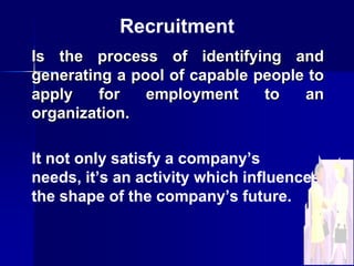 Recruitment
Is the process of identifying and
generating a pool of capable people to
apply
for
employment
to
an
organization.

It not only satisfy a company’s
needs, it’s an activity which influences
the shape of the company’s future.

 