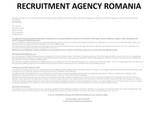 RECRUITMENT AGENCY ROMANIA
Activ Recruitment is a recruitment and executive search agency offering full-service staffing and talent management solutions to help local, regional, national, and international
companies.
Our Services:
Recruitment
Executive Search
Head-Hunting
HR Consultancy
Outplacement
Through niche recruiting expertise and project management, our company delivers solutions in Information Technology, Finance, Healthcare, Logistics, Sales, Marketing, Call-
center, Energy and Engineering sectors.
Our vast network of relationships and our automated database of pre-screened, accredited and available professionals, powered by our exclusive recruiting technology, allow us to
quickly identify and isolate the ideal candidates to fill your staffing needs.
Activ Recruitment’s highly trained Account Managers and Technical Recruiters will ensure that the right consultant is placed in your position every time. All of our consultants are
personally interviewed and validated through reference checks.
Whether you are looking for a single consultant or an entire project team, contract or permanent, count on us to ensure that the right fit is made.
Offering Flexible Staffing Services
Activ Recruitment’s flexible staffing services are designed to fit your business needs. Should your company experience the cyclical ups and downs of your business, our company can
help you effectively manage your contract employees by quickly increasing or downsizing your workforce. We provide support to fulfill your long term business goals or supplement
your hiring for full-time / contract staffing needs.
How does our company distinguish our staffing services from competitors? It’s the value we provide to our customers time and time again. From the strong relationships we develop to
the successful staffing programs we’ve implemented, Activ Recruitment continually strives to provide best in class staffing services.
Staffing Services that Customers Value
Our recruitment agency ensures your company receives the highest quality staffing services through a Perfect Fit Program. This program details the process we use to locate the right
candidate for your company, giving you the assurance that our candidate is the perfect fit.
An added benefit of working with us is our professional recruiters who have the knowledge and expertise to understand your specific industry. Speaking your language – from
regulations to requirements to the intricacies of your industry – helps our staff to find the right employee.
We start by understanding who you are and the attributes that your ideal candidate should possess. We then use the combined strengths and knowledge of our local recruiters to
identify, screen and select the right person. We put a timeline in place to ensure our staffing services are delivered to meet your business needs, with the level of quality you deserve.
At Activ Recruitment, we go beyond the initial steps of recruiting and staffing to prepare contract employees for success. Our regular follow-up and personal contact with our contract
employees helps keep them satisfied in their position, and creates the additional value our customers look for in Activ Recruitment staffing services.
Recruitment& Selection
Your people are your service promise to your customers whether they be internal or external customers. Therefore, it’s important to recruit and select your staff in the right way. We
can do all or any part of this process for you. We can design job descriptions, write the adverts and briefs, interview, run assessments– you name it!
If you are interested in learning more about our staffing services, contact us today
Phone number: +40 728 070 200
E-mail: oana.visan@activrecruitment.ro
 