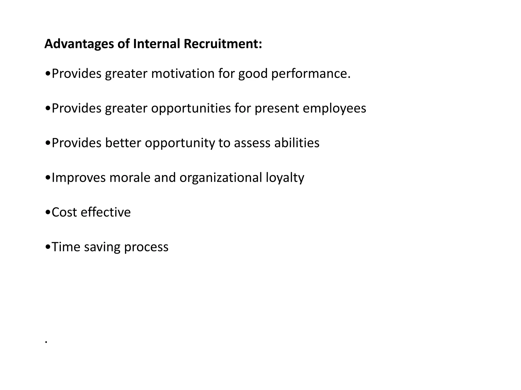 Advantages of Internal Recruitment:
•Provides greater motivation for good performance.
•Provides greater opportunities for present employees
•Provides better opportunity to assess abilities
•Improves morale and organizational loyalty
•Cost effective
•Time saving process
.
 