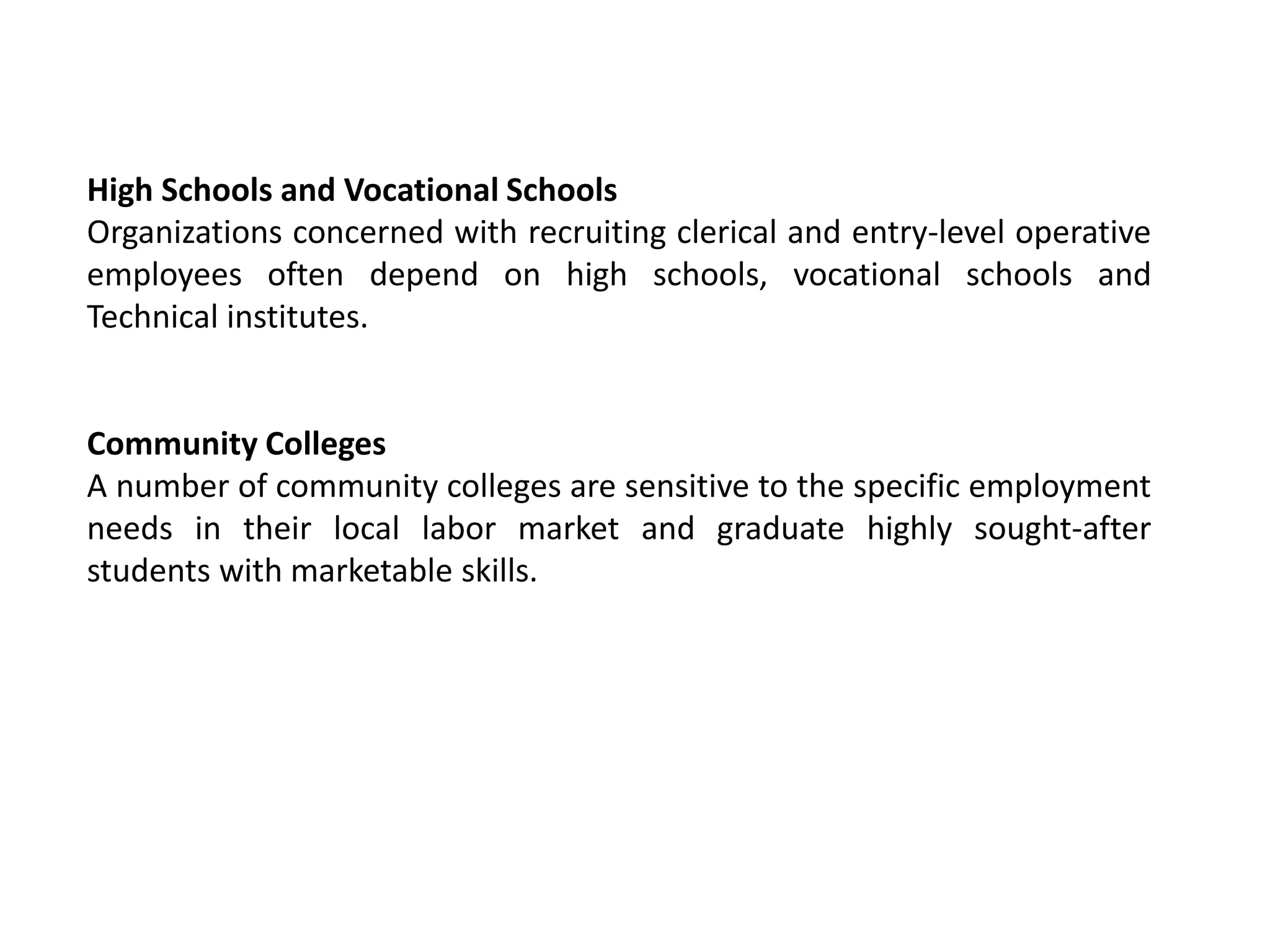 High Schools and Vocational Schools
Organizations concerned with recruiting clerical and entry-level operative
employees often depend on high schools, vocational schools and
Technical institutes.
Community Colleges
A number of community colleges are sensitive to the specific employment
needs in their local labor market and graduate highly sought-after
students with marketable skills.
 