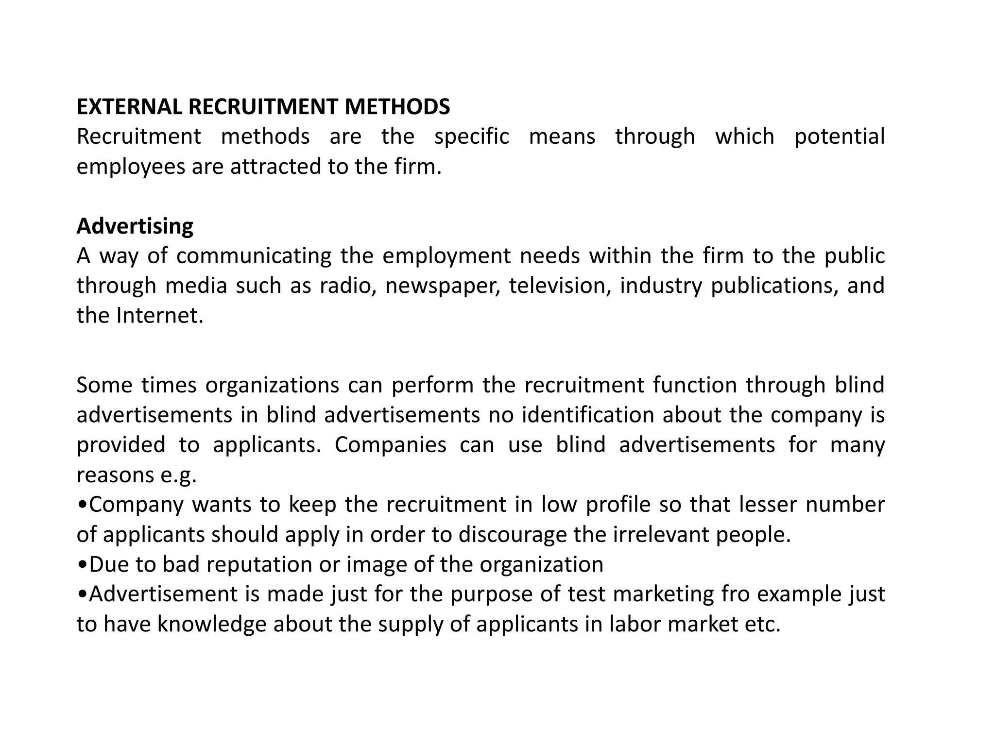 EXTERNAL RECRUITMENT METHODS
Recruitment methods are the specific means through which potential
employees are attracted to the firm.
Advertising
A way of communicating the employment needs within the firm to the public
through media such as radio, newspaper, television, industry publications, and
the Internet.
Some times organizations can perform the recruitment function through blind
advertisements in blind advertisements no identification about the company is
provided to applicants. Companies can use blind advertisements for many
reasons e.g.
•Company wants to keep the recruitment in low profile so that lesser number
of applicants should apply in order to discourage the irrelevant people.
•Due to bad reputation or image of the organization
•Advertisement is made just for the purpose of test marketing fro example just
to have knowledge about the supply of applicants in labor market etc.
 