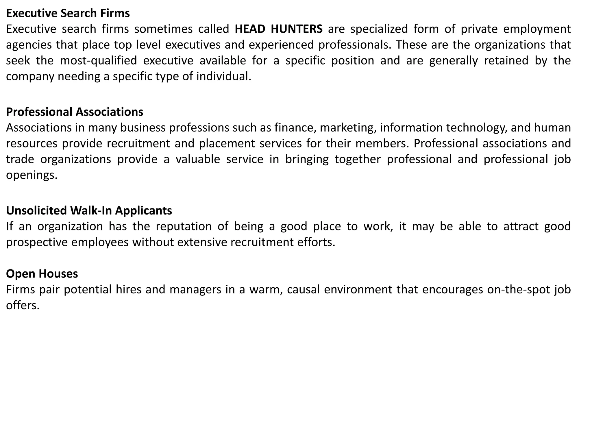 Executive Search Firms
Executive search firms sometimes called HEAD HUNTERS are specialized form of private employment
agencies that place top level executives and experienced professionals. These are the organizations that
seek the most-qualified executive available for a specific position and are generally retained by the
company needing a specific type of individual.
Professional Associations
Associations in many business professions such as finance, marketing, information technology, and human
resources provide recruitment and placement services for their members. Professional associations and
trade organizations provide a valuable service in bringing together professional and professional job
openings.
Unsolicited Walk-In Applicants
If an organization has the reputation of being a good place to work, it may be able to attract good
prospective employees without extensive recruitment efforts.
Open Houses
Firms pair potential hires and managers in a warm, causal environment that encourages on-the-spot job
offers.
 