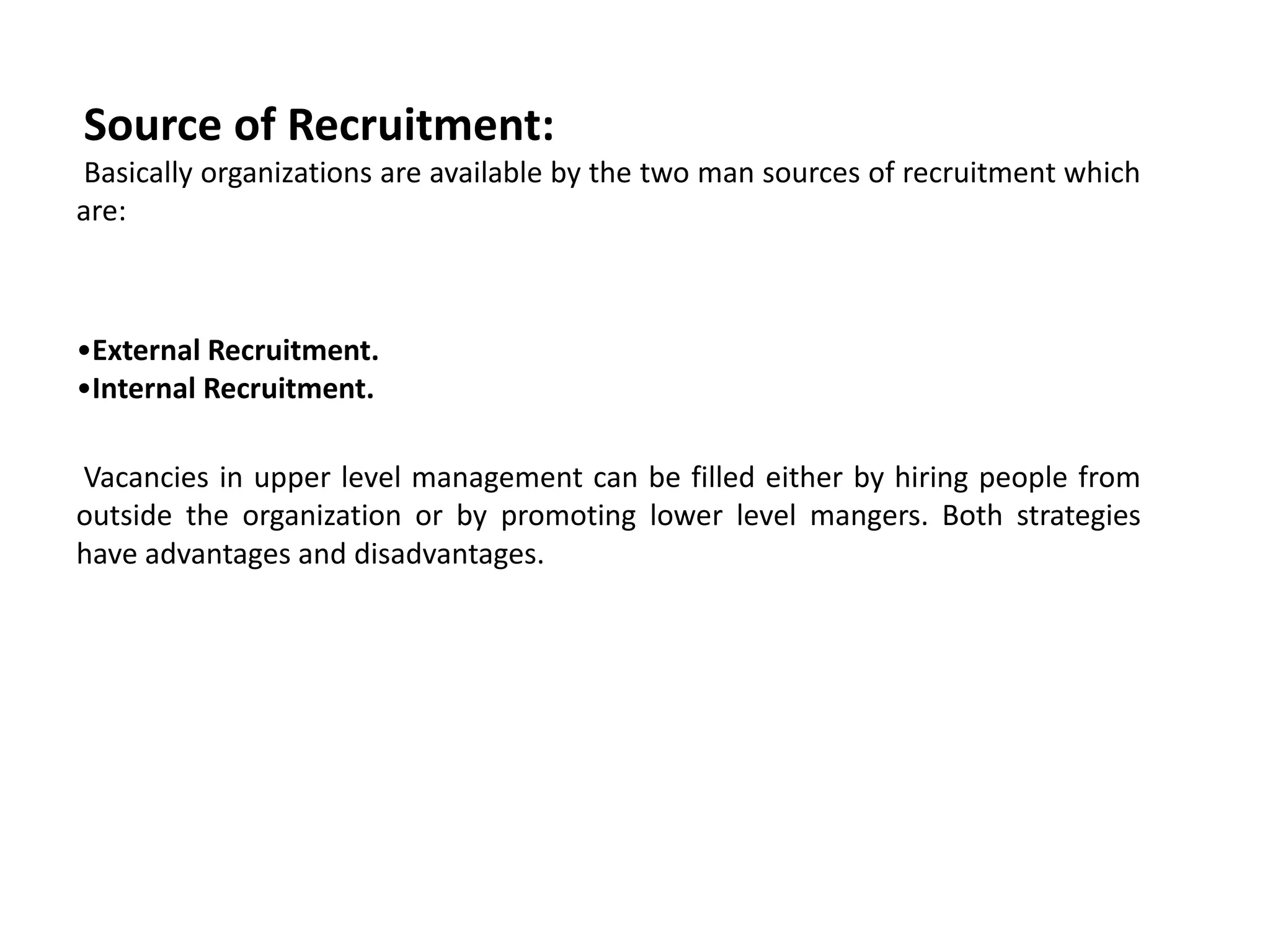 Source of Recruitment:
Basically organizations are available by the two man sources of recruitment which
are:
•External Recruitment.
•Internal Recruitment.
Vacancies in upper level management can be filled either by hiring people from
outside the organization or by promoting lower level mangers. Both strategies
have advantages and disadvantages.
 