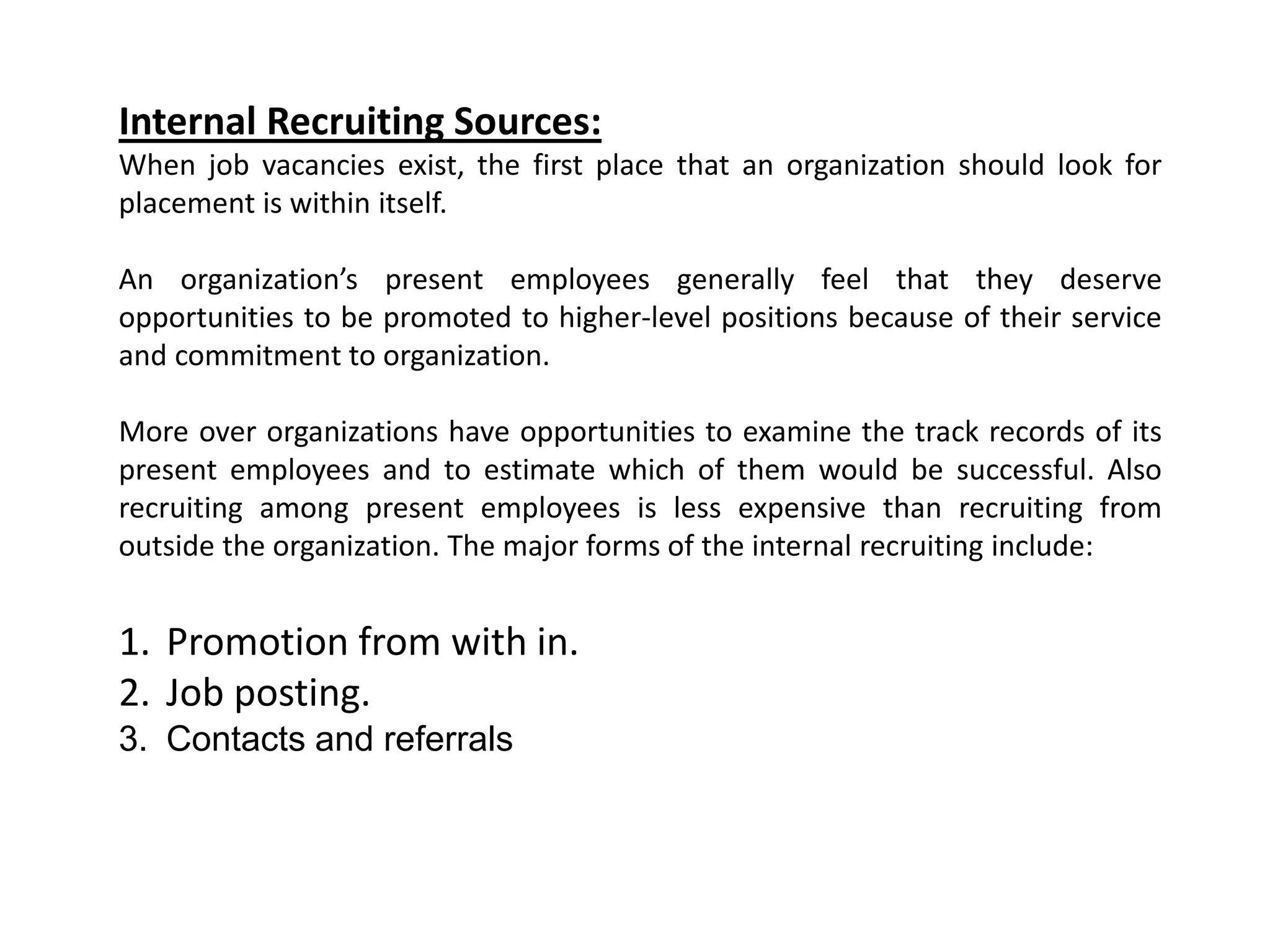 Internal Recruiting Sources:
When job vacancies exist, the first place that an organization should look for
placement is within itself.
An organization’s present employees generally feel that they deserve
opportunities to be promoted to higher-level positions because of their service
and commitment to organization.
More over organizations have opportunities to examine the track records of its
present employees and to estimate which of them would be successful. Also
recruiting among present employees is less expensive than recruiting from
outside the organization. The major forms of the internal recruiting include:
1. Promotion from with in.
2. Job posting.
3. Contacts and referrals
 