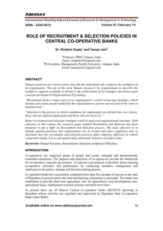 Abhinav
International Monthly Refereed Journal of Research In Management & Technology
74
Volume III, February’14ISSN – 2320-0073
Available online on www.abhinavjournal.com
ROLE OF RECRUITMENT & SELECTION POLICIES IN
CENTRAL CO-OPERATIVE BANKS
Dr. Rimjhim Gupta1
and Tanuja Jain2
1
Professor, PIBS, Udaipur, India
Email: rimjhim556@gmail.com
2
Ph.D scholar, Management, Pacific University, Udaipur, India
Email: tanuyaten21@gmail.com
ABSTRACT
Human resources are a term used to describe the individuals who comprise the workforce of
an organization. The use of the term 'human resources' by organizations to describe the
workforce capacity available to devote to the achievement of its strategies has drawn upon
concepts developed in Organizational Psychology.
“Recruitment forms a major part of an organization's overall resourcing strategies, which
identify and secure people needed for the organization to survive and succeed in the short to
medium-term.”
“Selection is the process in which candidates for employment are divided into two classes,
those who are offered employment and those who are not to be.”
Better recruitment and selection strategies result in improved organizational outcomes. With
reference to this context, the research paper entitled Recruitment and Selection has been
prepared to put a light on Recruitment and Selection process. The main objective is to
identify general practices that organizations use to recruit and select employees and, to
determine how the recruitment and selection practices affect employee efficiency in central
cooperative banks. It is a conceptual study and mainly based on secondary data.
Keywords: Human Resource; Recruitment; Selection; Employee Efficiency
INTRODUCTION
Co-operatives are organized group of people and jointly managed and democratically
controlled enterprises. The purpose and objectives of co-operatives provide the framework
for co-operative corporate governance. Co-operative governance is therefore about ensuring
co-operative relevance and performance by connecting members, management and
employees to the policy, strategy and decision making process.
Co-operative banks has successfully completed more than five decades of success to the state
of Rajasthan in general and to the rural and farming community in particular. The banks was
established to provide short term agriculture loan for agricultural, rural development, non-
agricultural loans, employment oriented schemes and short term loans.
At present there are 29 District Central Co-operative banks (DCCB’S) operating in
Rajasthan whose activities are regulated and supervised by Rajasthan State Co-operative
Bank (Apex Bank).
 