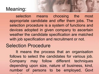 Meaning:
selection means choosing the most
appropriate candidate and offer them jobs. The
selection procedure is a system of functions and
devices adopted in given company to ascertain
weather the candidate specification are matched
with job specification and recruitment or not.
Selection Procedure
It means the process that an organisation
follows to select the candidates for various job.
Company may follow different techniques
depending upon size, nature of business, kind,
number of persons to be employed, Govt
 