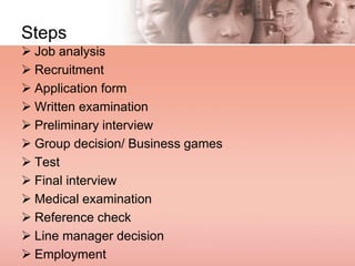 Steps
 Job analysis
 Recruitment
 Application form
 Written examination
 Preliminary interview
 Group decision/ Business games
 Test
 Final interview
 Medical examination
 Reference check
 Line manager decision
 Employment
 