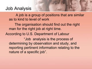 Job Analysis
A job is a group of positions that are similar
as to kind to level of work
The organisation should find out the right
man for the right job at right time.
According to U.S. Department of Labour
“Job analysis is the process of
determining by observation and study, and
reporting pertinent information relating to the
nature of a specific job”.
 