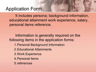 Application Form
It includes persona; background information,
educational attainment work experience, salary,
personal items reference.
Information is generally required on the
following items in the application forms:
1.Personal Background Information
2.Educational Attainments
3.Work Experience
4.Personal Items
5.references
 