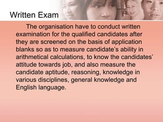 Written Exam
The organisation have to conduct written
examination for the qualified candidates after
they are screened on the basis of application
blanks so as to measure candidate’s ability in
arithmetical calculations, to know the candidates’
attitude towards job, and also measure the
candidate aptitude, reasoning, knowledge in
various disciplines, general knowledge and
English language.
 
