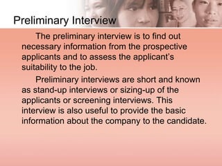 Preliminary Interview
The preliminary interview is to find out
necessary information from the prospective
applicants and to assess the applicant’s
suitability to the job.
Preliminary interviews are short and known
as stand-up interviews or sizing-up of the
applicants or screening interviews. This
interview is also useful to provide the basic
information about the company to the candidate.
 