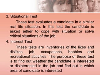 3. Situational Test
These test evaluates a candidate in a similar
real life situation. In this test the candidate is
asked either to cope with situation or solve
critical situations of the job
4. Interest Test
These tests are inventories of the likes and
dislikes, job, occupations, hobbies and
recreational activities. The purpose of these test
is to find out weather the candidate is interested
or disinterested in the job and find out in which
area of candidate is interested
 