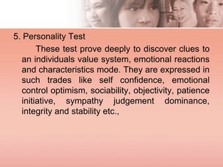 5. Personality Test
These test prove deeply to discover clues to
an individuals value system, emotional reactions
and characteristics mode. They are expressed in
such trades like self confidence, emotional
control optimism, sociability, objectivity, patience
initiative, sympathy judgement dominance,
integrity and stability etc.,
 
