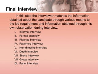 Final Interview
In this step the interviewer matches the information
obtained about the candidate through various means to
the job requirement and information obtained through his
own observation during interview.
I. Informal Interview
II. Formal Interview
III. Planned Interview
IV. Patterned Interview
V. Non-directive Interview
VI. Depth Interview
VII. Stress Interview
VIII.Group Interview
IX. Panel Interview
 