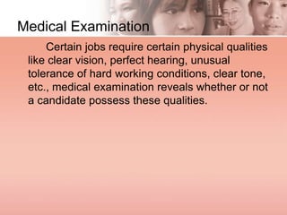 Medical Examination
Certain jobs require certain physical qualities
like clear vision, perfect hearing, unusual
tolerance of hard working conditions, clear tone,
etc., medical examination reveals whether or not
a candidate possess these qualities.
 