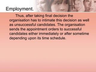 Employment.
Thus, after taking final decision the
organisation has to intimate this decision as well
as unsuccessful candidates. The organisation
sends the appointment orders to successful
candidates either immediately or after sometime
depending upon its time schedule.
 