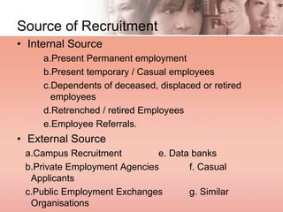 Source of Recruitment
• Internal Source
a.Present Permanent employment
b.Present temporary / Casual employees
c.Dependents of deceased, displaced or retired
employees
d.Retrenched / retired Employees
e.Employee Referrals.
• External Source
a.Campus Recruitment e. Data banks
b.Private Employment Agencies f. Casual
Applicants
c.Public Employment Exchanges g. Similar
Organisations
 